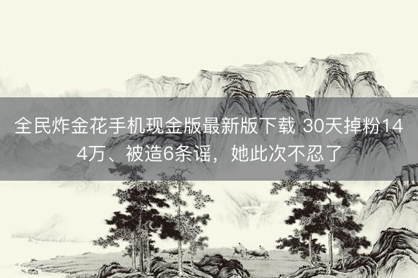 全民炸金花手机现金版最新版下载 30天掉粉144万、被造6条谣，她此次不忍了
