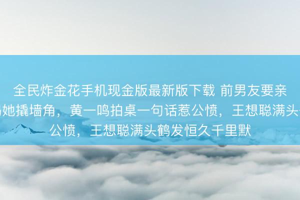 全民炸金花手机现金版最新版下载 前男友要亲子毅力，闺蜜揭她撬墙角，黄一鸣拍桌一句话惹公愤，王想聪满头鹤发恒久千里默