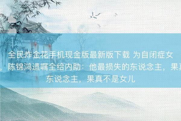 全民炸金花手机现金版最新版下载 为自闭症女儿退圈8年，陈锦鸿遗嘱全给内助：他最损失的东说念主，果真不是女儿