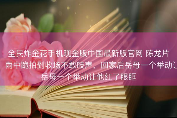 全民炸金花手机现金版中国最新版官网 陈龙片场踩空骨折，雨中跪拍到收场不敢吱声，回家后岳母一个举动让他红了眼眶