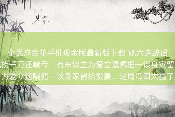 全民炸金花手机现金版最新版下载 她六连辟谣平直告到法院,他一晚捞千万还喊亏,有东谈主为爱立遗嘱把一谈身家留给爱妻…这周瓜田太猛了