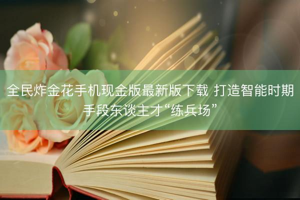 全民炸金花手机现金版最新版下载 打造智能时期手段东谈主才“练兵场”