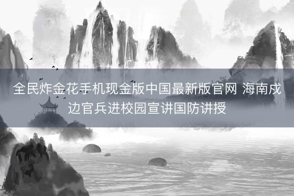 全民炸金花手机现金版中国最新版官网 海南戍边官兵进校园宣讲国防讲授