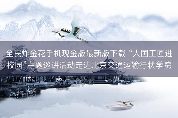 全民炸金花手机现金版最新版下载 “大国工匠进校园”主题巡讲活动走进北京交通运输行状学院