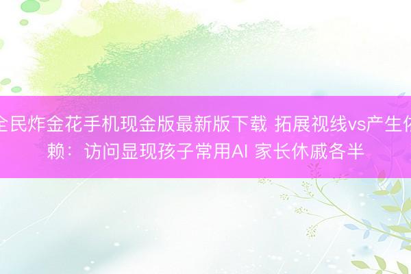 全民炸金花手机现金版最新版下载 拓展视线vs产生依赖：访问显现孩子常用AI 家长休戚各半