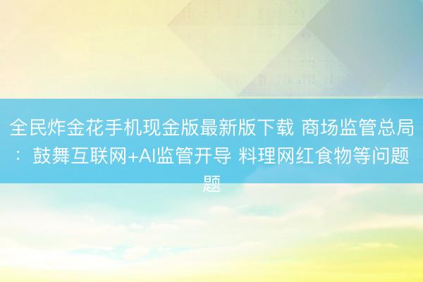 全民炸金花手机现金版最新版下载 商场监管总局：鼓舞互联网+AI监管开导 料理网红食物等问题