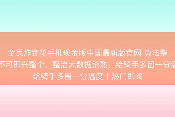 全民炸金花手机现金版中国最新版官网 算法整改落地，算法不可即兴整个，整治大数据杀熟，给骑手多留一分温度丨热门即阅