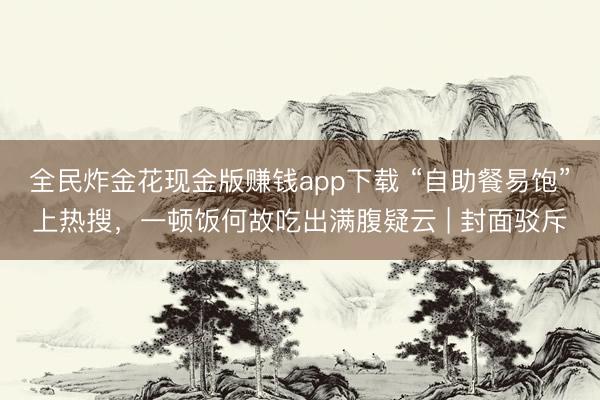 全民炸金花现金版赚钱app下载 “自助餐易饱”上热搜,一顿饭何故吃出满腹疑云 | 封面驳斥