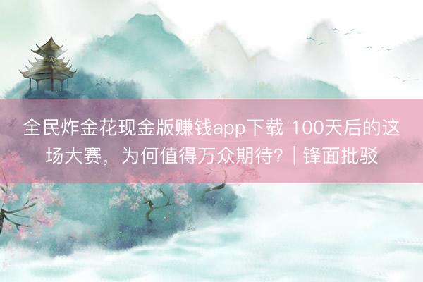 全民炸金花现金版赚钱app下载 100天后的这场大赛，为何值得万众期待？| 锋面批驳