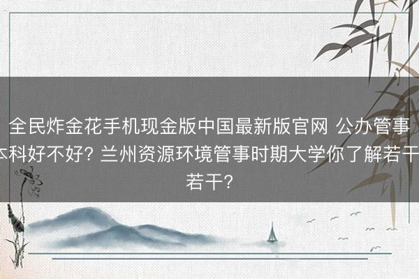 全民炸金花手机现金版中国最新版官网 公办管事本科好不好? 兰州资源环境管事时期大学你了解若干?
