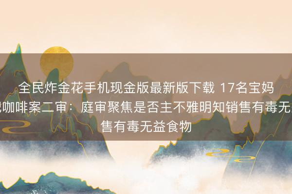 全民炸金花手机现金版最新版下载 17名宝妈卖减肥咖啡案二审：庭审聚焦是否主不雅明知销售有毒无益食物