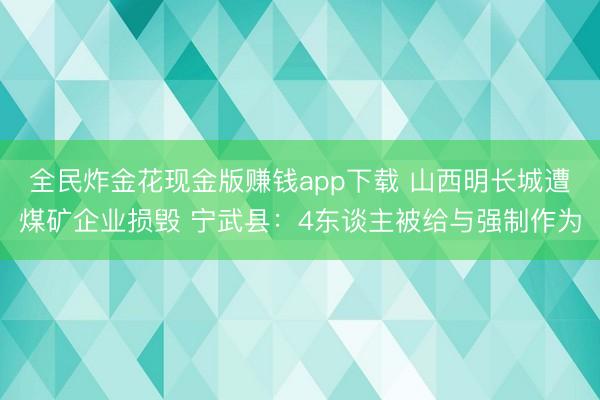 全民炸金花现金版赚钱app下载 山西明长城遭煤矿企业损毁 宁武县：4东谈主被给与强制作为