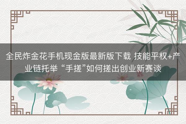 全民炸金花手机现金版最新版下载 技能平权+产业链托举 “手搓”如何搓出创业新赛谈