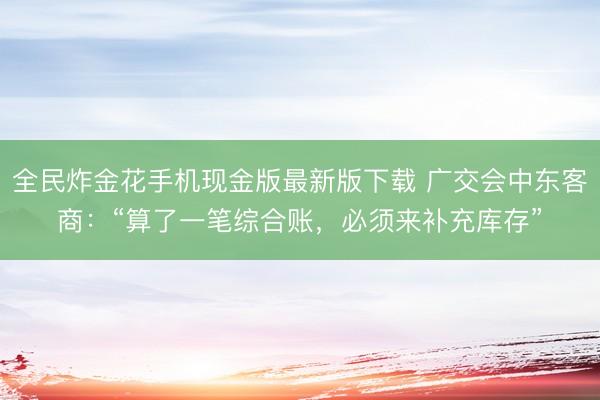全民炸金花手机现金版最新版下载 广交会中东客商:“算了一笔综合账,必须来补充库存”