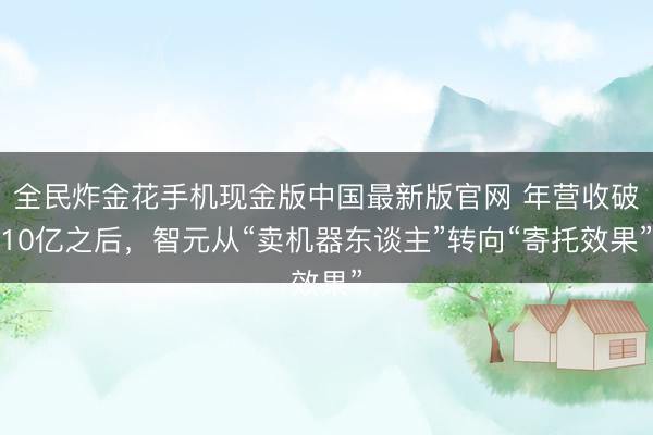 全民炸金花手机现金版中国最新版官网 年营收破10亿之后，智元从“卖机器东谈主”转向“寄托效果”