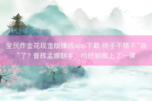 全民炸金花现金版赚钱app下载 终于不错不“油”了? 曾辉孟娜联手，给短剧圈上了一课
