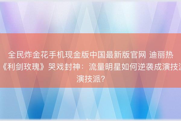 全民炸金花手机现金版中国最新版官网 迪丽热巴《利剑玫瑰》哭戏封神：流量明星如何逆袭成演技派?