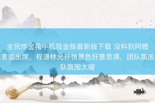 全民炸金花手机现金版最新版下载 没料到阿嬷剧组素面出席，程潇林允孙怡景色好意思满，团队氛围太暖