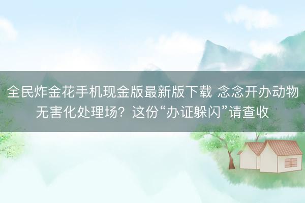 全民炸金花手机现金版最新版下载 念念开办动物无害化处理场？这份“办证躲闪”请查收