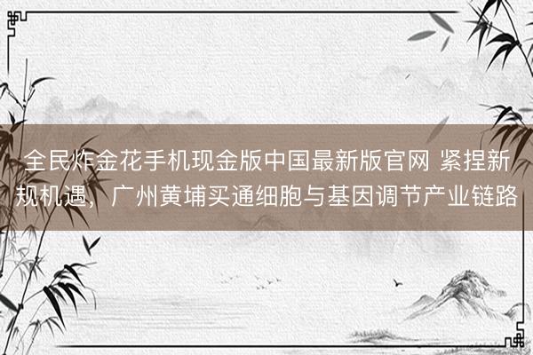 全民炸金花手机现金版中国最新版官网 紧捏新规机遇，广州黄埔买通细胞与基因调节产业链路