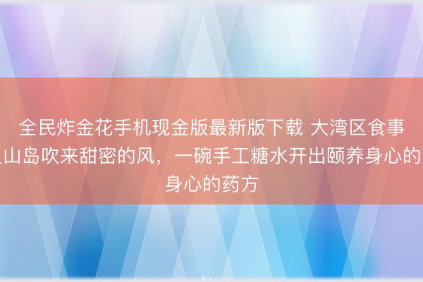 全民炸金花手机现金版最新版下载 大湾区食事｜灵山岛吹来甜密的风，一碗手工糖水开出颐养身心的药方