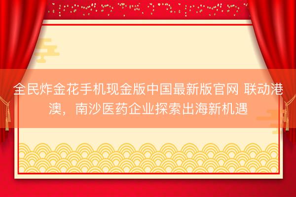 全民炸金花手机现金版中国最新版官网 联动港澳，南沙医药企业探索出海新机遇