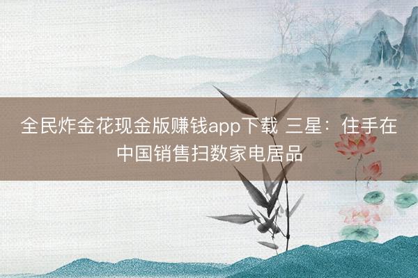 全民炸金花现金版赚钱app下载 三星：住手在中国销售扫数家电居品