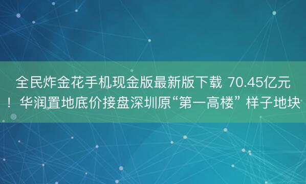 全民炸金花手机现金版最新版下载 70.45亿元！华润置地底价接盘深圳原“第一高楼” 样子地块